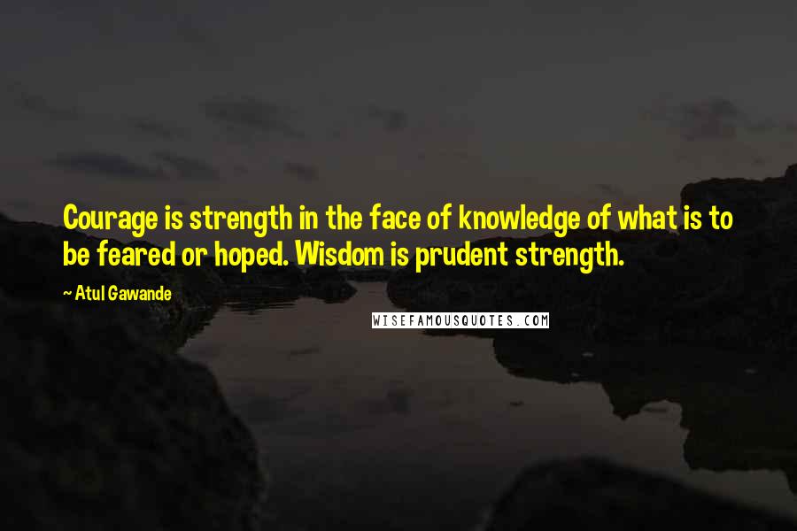 Atul Gawande Quotes: Courage is strength in the face of knowledge of what is to be feared or hoped. Wisdom is prudent strength.