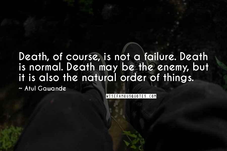 Atul Gawande Quotes: Death, of course, is not a failure. Death is normal. Death may be the enemy, but it is also the natural order of things.