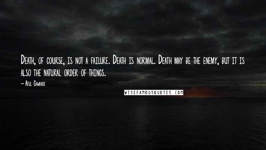 Atul Gawande Quotes: Death, of course, is not a failure. Death is normal. Death may be the enemy, but it is also the natural order of things.