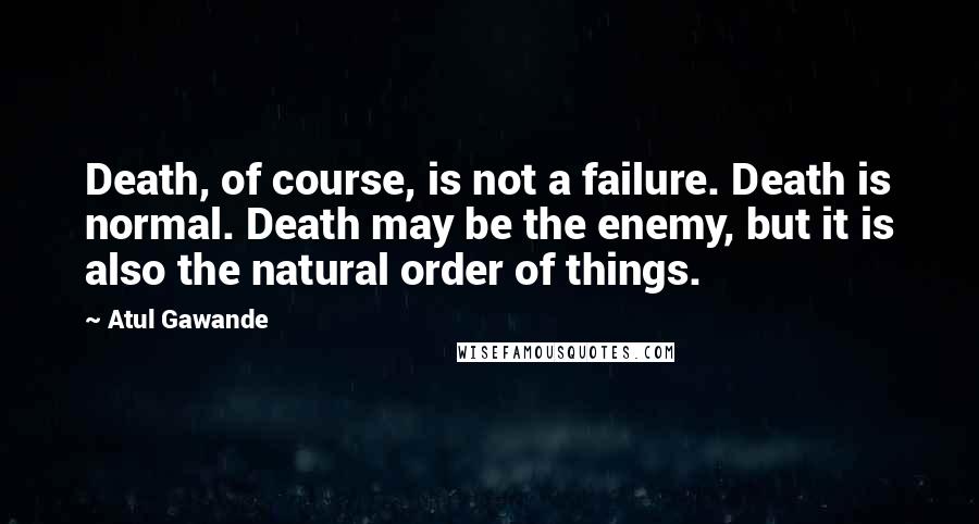 Atul Gawande Quotes: Death, of course, is not a failure. Death is normal. Death may be the enemy, but it is also the natural order of things.