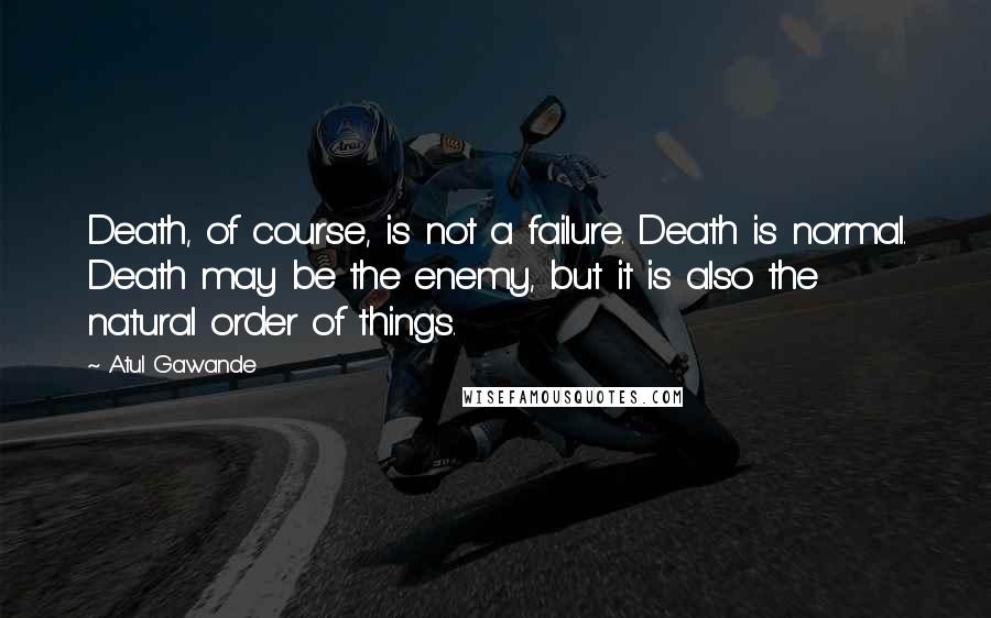 Atul Gawande Quotes: Death, of course, is not a failure. Death is normal. Death may be the enemy, but it is also the natural order of things.