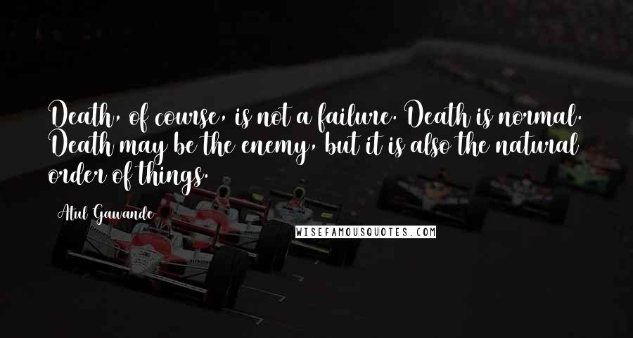 Atul Gawande Quotes: Death, of course, is not a failure. Death is normal. Death may be the enemy, but it is also the natural order of things.