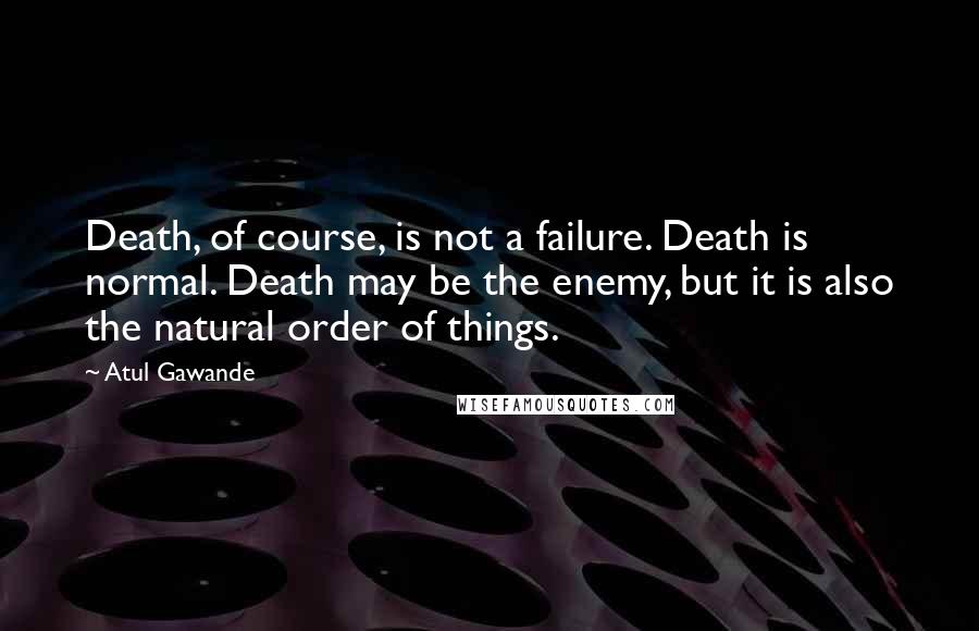 Atul Gawande Quotes: Death, of course, is not a failure. Death is normal. Death may be the enemy, but it is also the natural order of things.