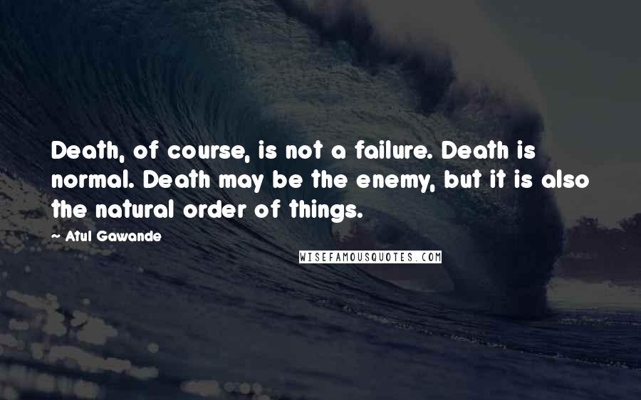 Atul Gawande Quotes: Death, of course, is not a failure. Death is normal. Death may be the enemy, but it is also the natural order of things.