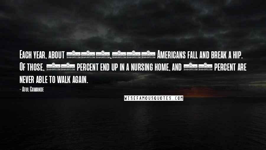 Atul Gawande Quotes: Each year, about 350,000 Americans fall and break a hip. Of those, 40 percent end up in a nursing home, and 20 percent are never able to walk again.