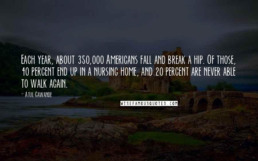 Atul Gawande Quotes: Each year, about 350,000 Americans fall and break a hip. Of those, 40 percent end up in a nursing home, and 20 percent are never able to walk again.