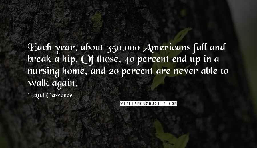 Atul Gawande Quotes: Each year, about 350,000 Americans fall and break a hip. Of those, 40 percent end up in a nursing home, and 20 percent are never able to walk again.