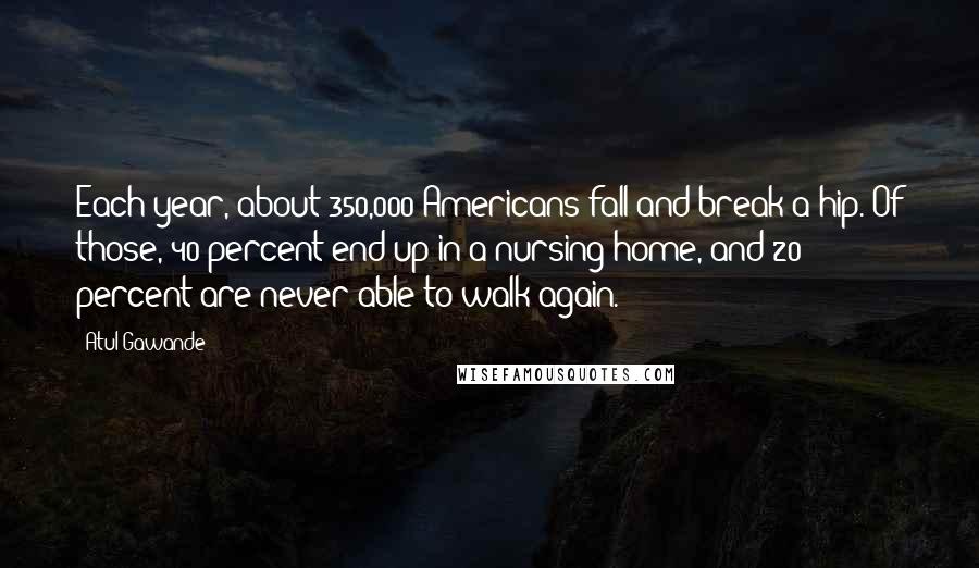 Atul Gawande Quotes: Each year, about 350,000 Americans fall and break a hip. Of those, 40 percent end up in a nursing home, and 20 percent are never able to walk again.