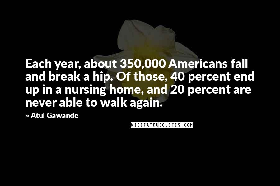 Atul Gawande Quotes: Each year, about 350,000 Americans fall and break a hip. Of those, 40 percent end up in a nursing home, and 20 percent are never able to walk again.