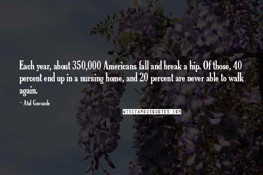 Atul Gawande Quotes: Each year, about 350,000 Americans fall and break a hip. Of those, 40 percent end up in a nursing home, and 20 percent are never able to walk again.
