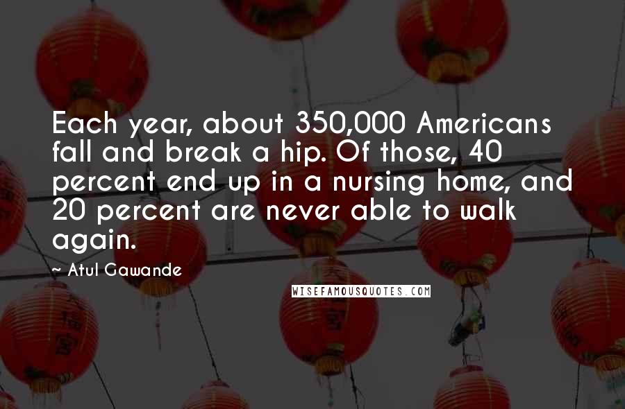 Atul Gawande Quotes: Each year, about 350,000 Americans fall and break a hip. Of those, 40 percent end up in a nursing home, and 20 percent are never able to walk again.