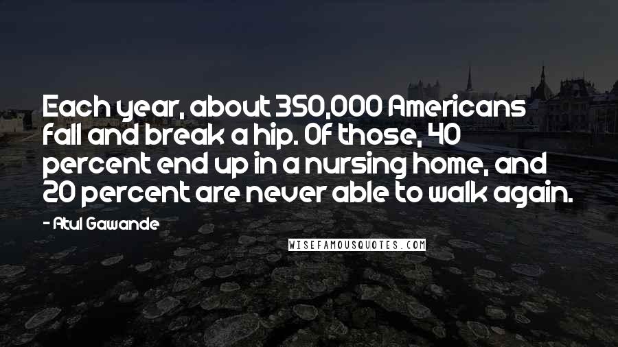 Atul Gawande Quotes: Each year, about 350,000 Americans fall and break a hip. Of those, 40 percent end up in a nursing home, and 20 percent are never able to walk again.