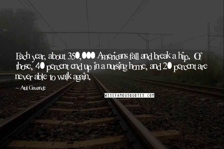 Atul Gawande Quotes: Each year, about 350,000 Americans fall and break a hip. Of those, 40 percent end up in a nursing home, and 20 percent are never able to walk again.