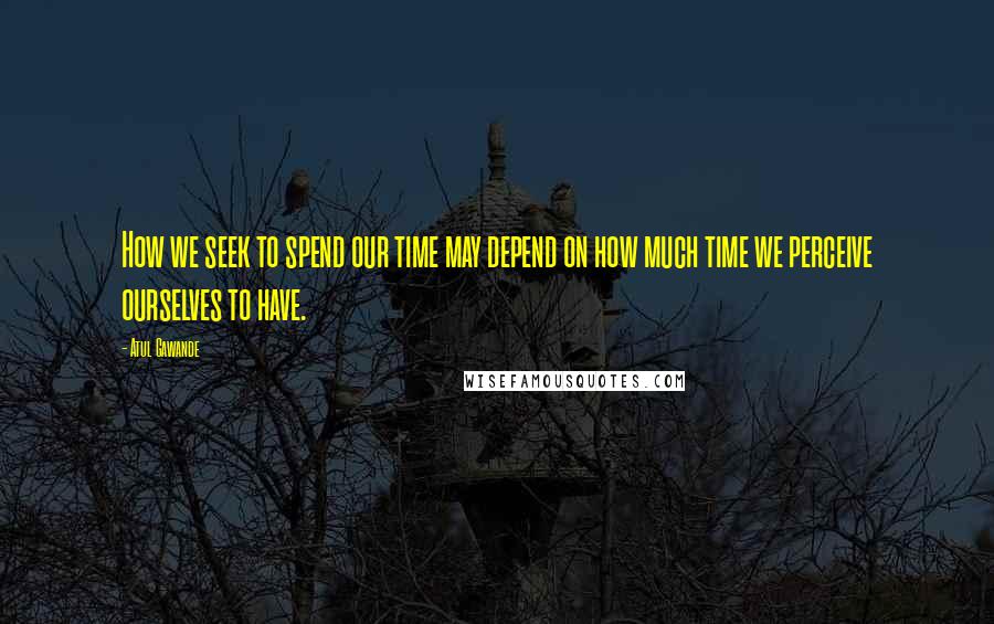 Atul Gawande Quotes: How we seek to spend our time may depend on how much time we perceive ourselves to have.