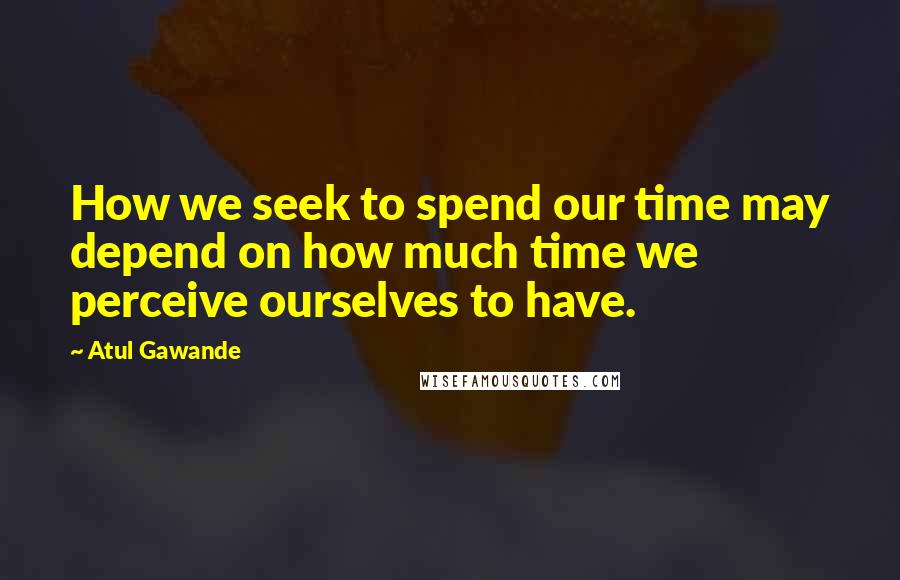 Atul Gawande Quotes: How we seek to spend our time may depend on how much time we perceive ourselves to have.