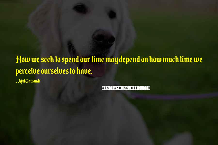 Atul Gawande Quotes: How we seek to spend our time may depend on how much time we perceive ourselves to have.