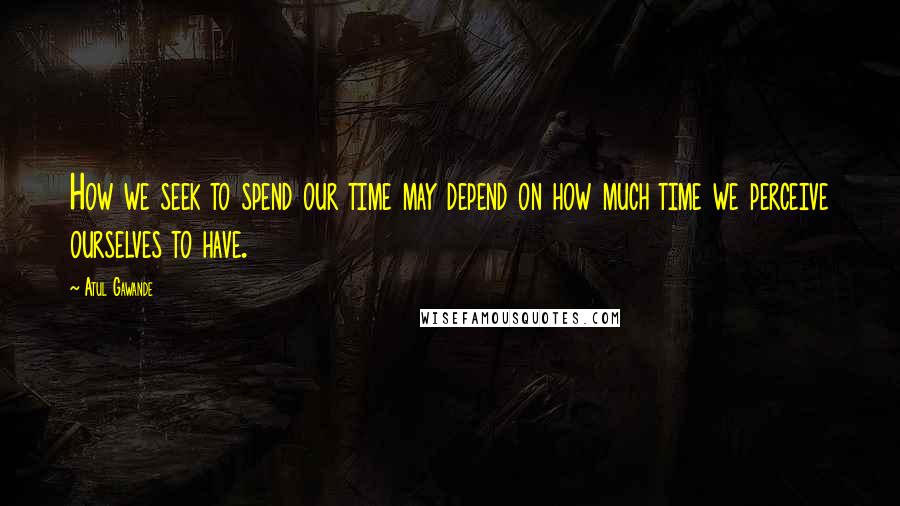 Atul Gawande Quotes: How we seek to spend our time may depend on how much time we perceive ourselves to have.