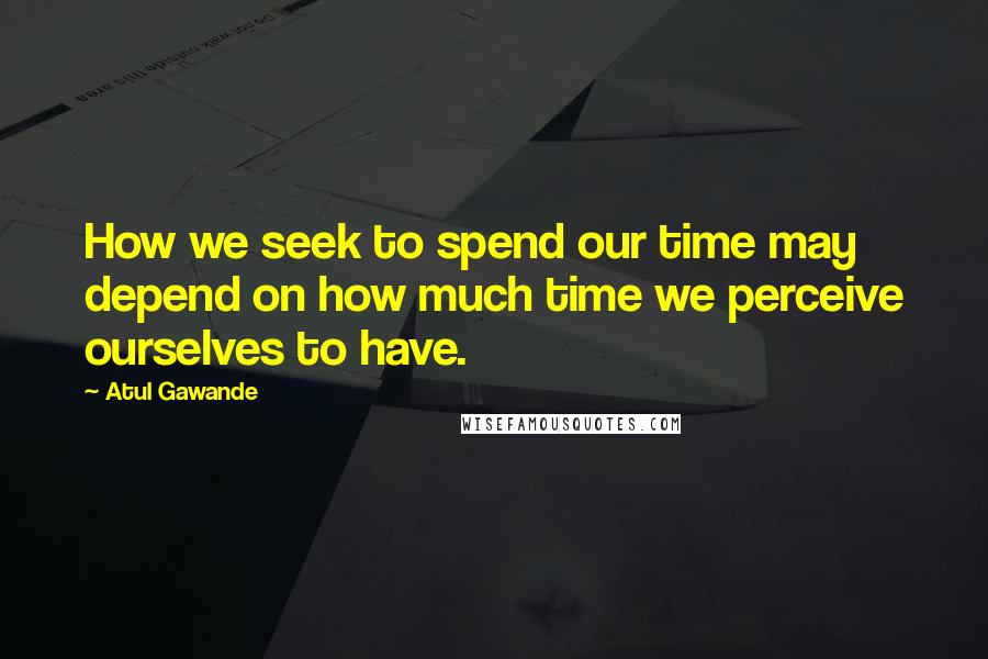 Atul Gawande Quotes: How we seek to spend our time may depend on how much time we perceive ourselves to have.