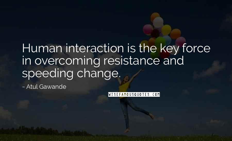 Atul Gawande Quotes: Human interaction is the key force in overcoming resistance and speeding change.