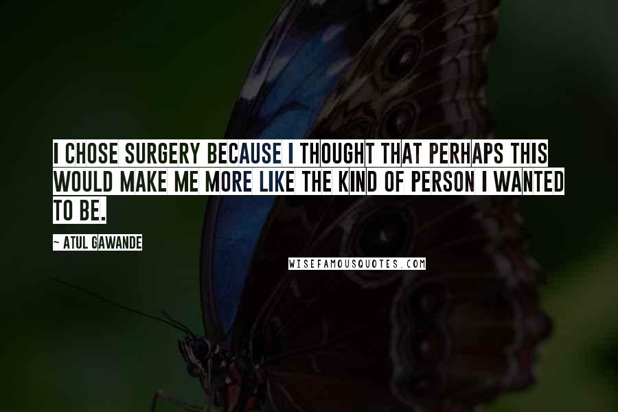 Atul Gawande Quotes: I chose surgery because I thought that perhaps this would make me more like the kind of person I wanted to be.