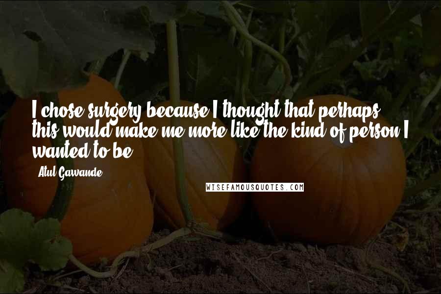 Atul Gawande Quotes: I chose surgery because I thought that perhaps this would make me more like the kind of person I wanted to be.