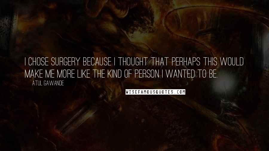 Atul Gawande Quotes: I chose surgery because I thought that perhaps this would make me more like the kind of person I wanted to be.