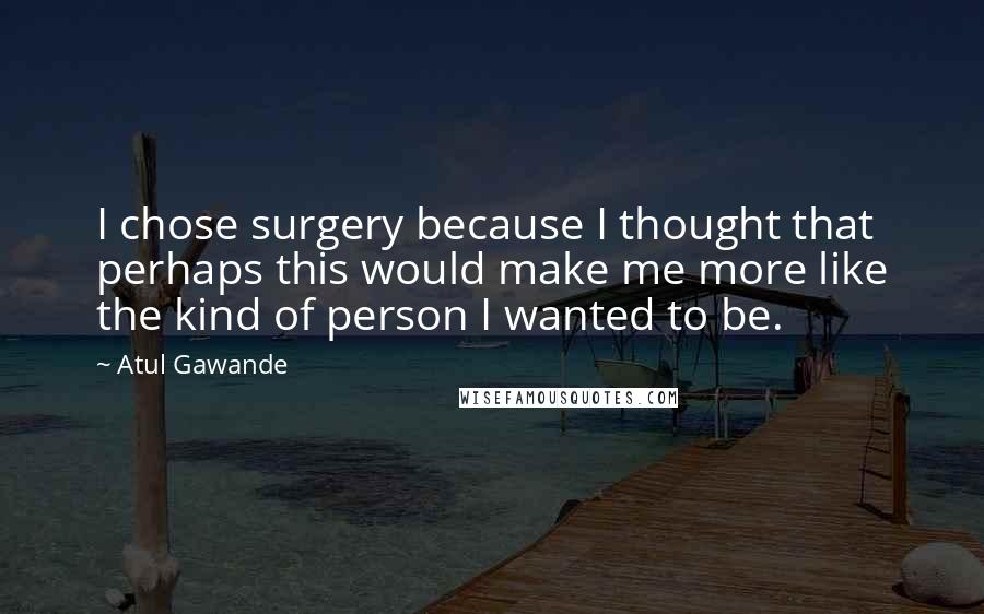 Atul Gawande Quotes: I chose surgery because I thought that perhaps this would make me more like the kind of person I wanted to be.