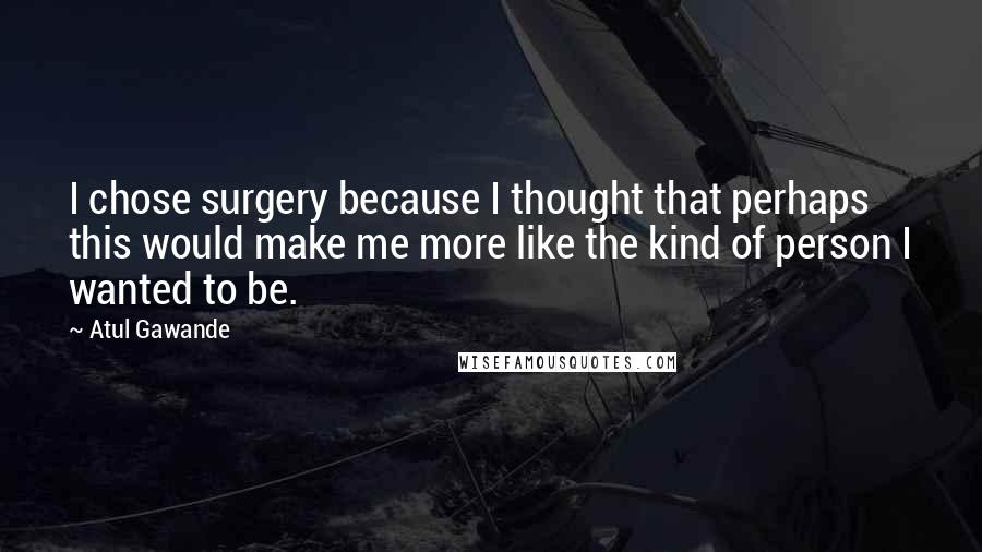 Atul Gawande Quotes: I chose surgery because I thought that perhaps this would make me more like the kind of person I wanted to be.