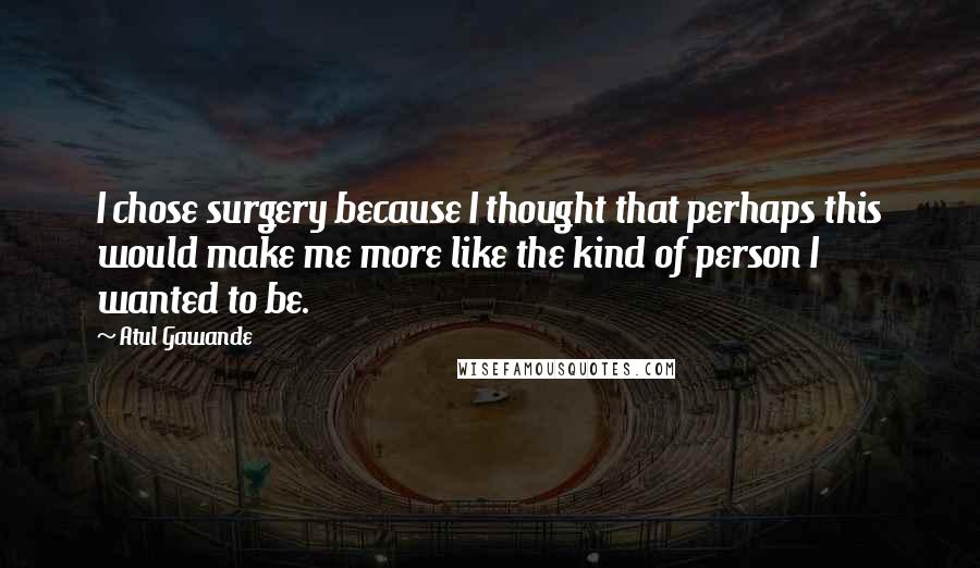 Atul Gawande Quotes: I chose surgery because I thought that perhaps this would make me more like the kind of person I wanted to be.