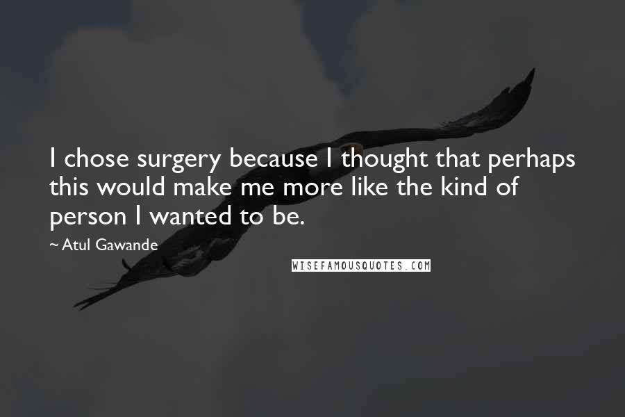 Atul Gawande Quotes: I chose surgery because I thought that perhaps this would make me more like the kind of person I wanted to be.