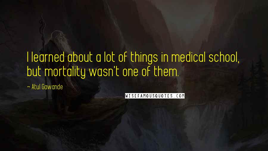 Atul Gawande Quotes: I learned about a lot of things in medical school, but mortality wasn't one of them.