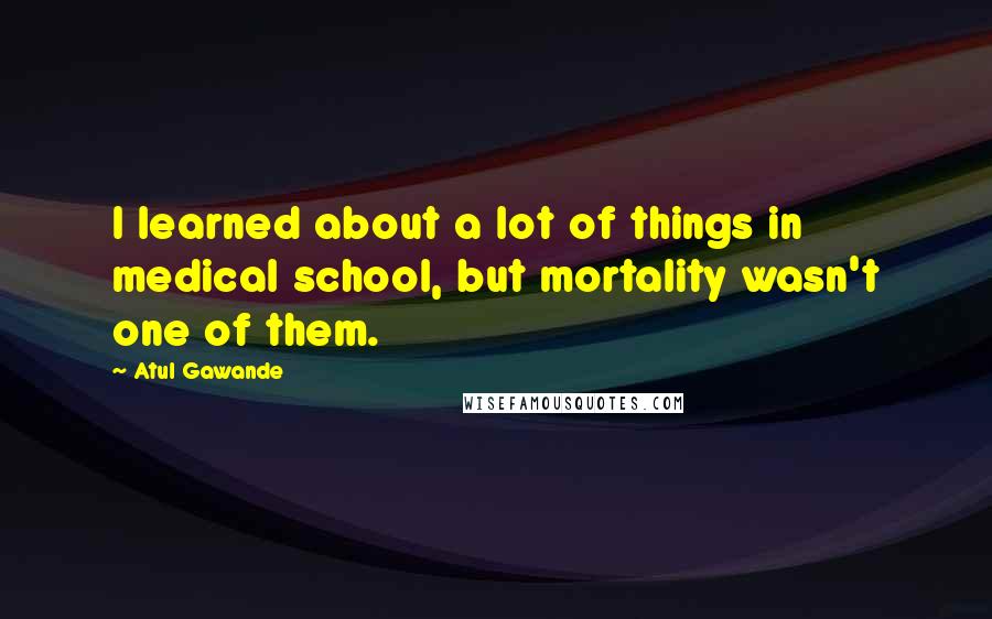 Atul Gawande Quotes: I learned about a lot of things in medical school, but mortality wasn't one of them.