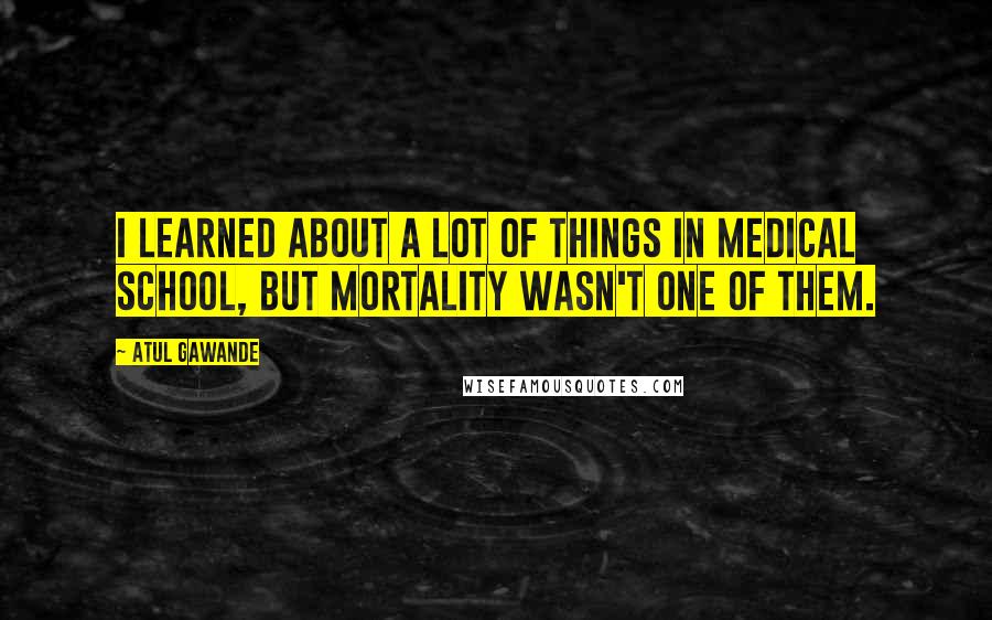 Atul Gawande Quotes: I learned about a lot of things in medical school, but mortality wasn't one of them.