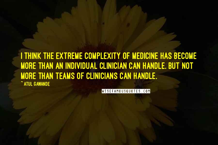 Atul Gawande Quotes: I think the extreme complexity of medicine has become more than an individual clinician can handle. But not more than teams of clinicians can handle.