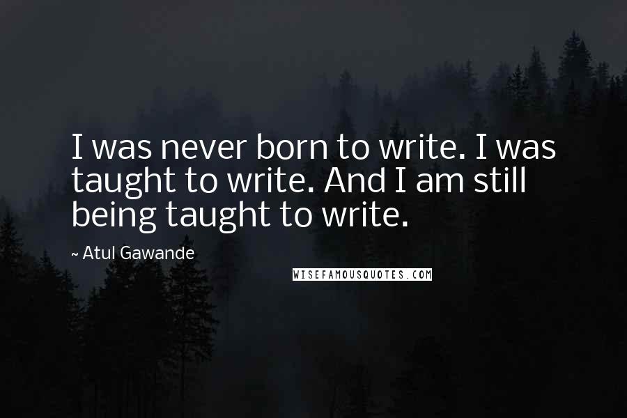 Atul Gawande Quotes: I was never born to write. I was taught to write. And I am still being taught to write.