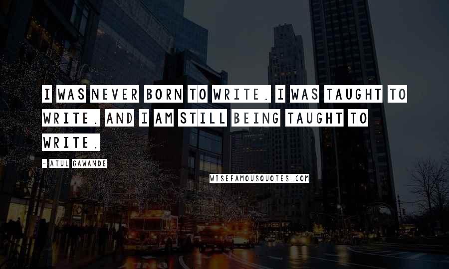 Atul Gawande Quotes: I was never born to write. I was taught to write. And I am still being taught to write.