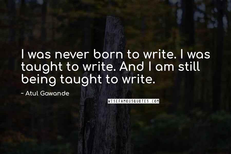 Atul Gawande Quotes: I was never born to write. I was taught to write. And I am still being taught to write.