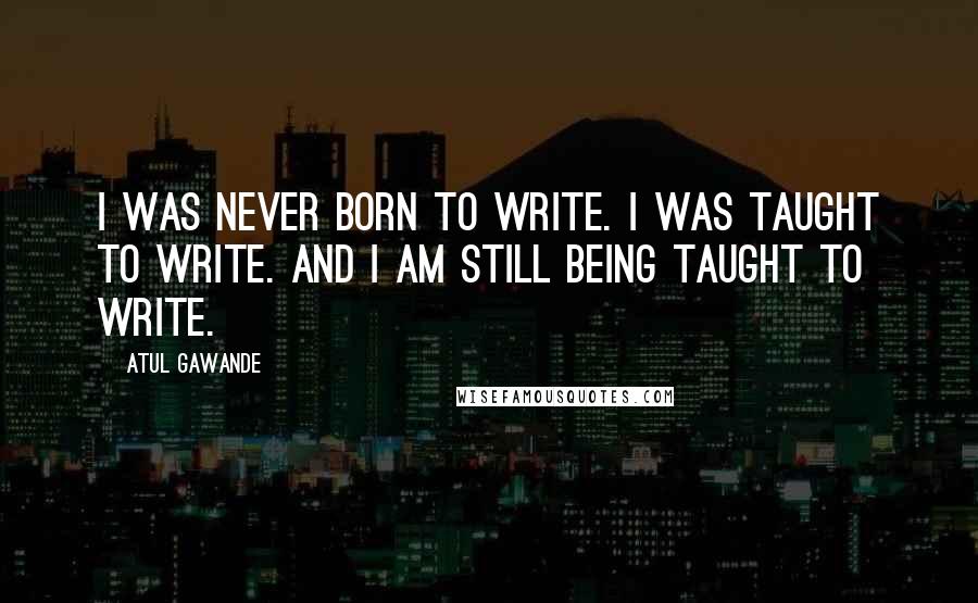 Atul Gawande Quotes: I was never born to write. I was taught to write. And I am still being taught to write.