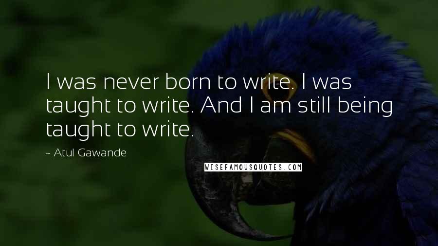 Atul Gawande Quotes: I was never born to write. I was taught to write. And I am still being taught to write.