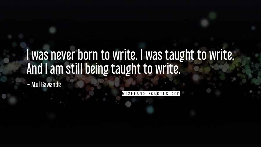 Atul Gawande Quotes: I was never born to write. I was taught to write. And I am still being taught to write.