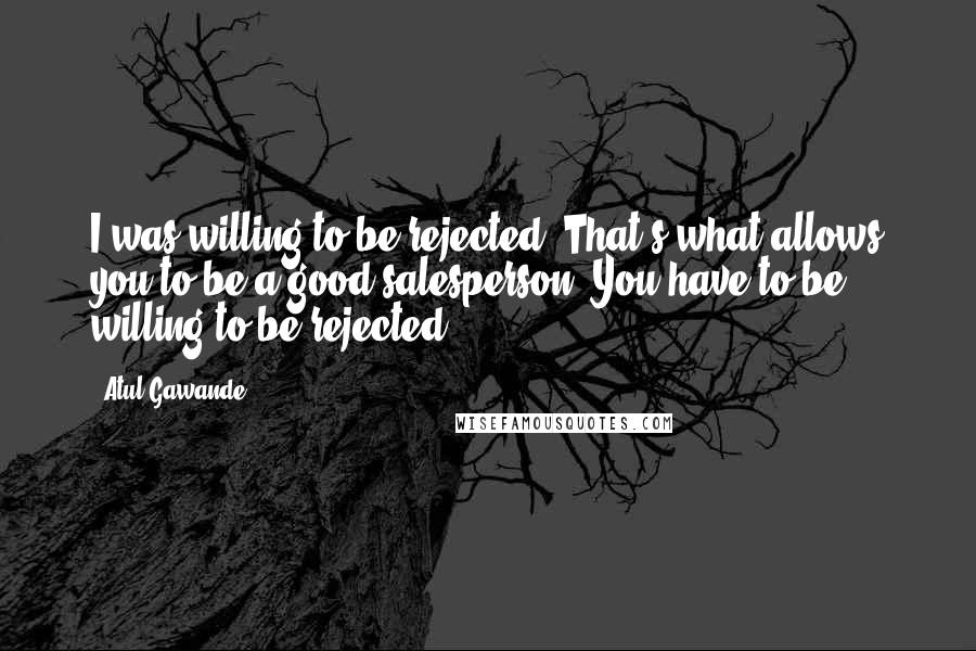 Atul Gawande Quotes: I was willing to be rejected. That's what allows you to be a good salesperson. You have to be willing to be rejected.