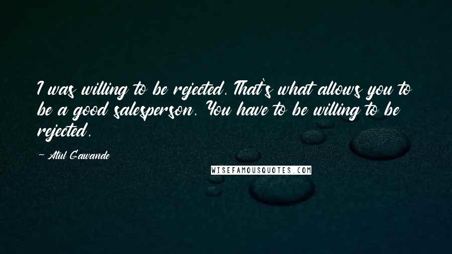 Atul Gawande Quotes: I was willing to be rejected. That's what allows you to be a good salesperson. You have to be willing to be rejected.