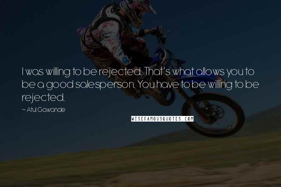 Atul Gawande Quotes: I was willing to be rejected. That's what allows you to be a good salesperson. You have to be willing to be rejected.