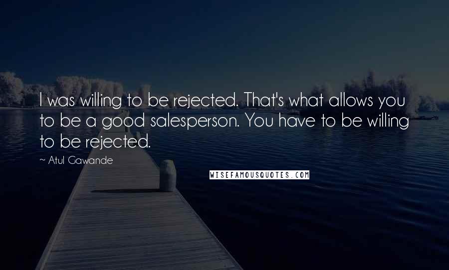 Atul Gawande Quotes: I was willing to be rejected. That's what allows you to be a good salesperson. You have to be willing to be rejected.