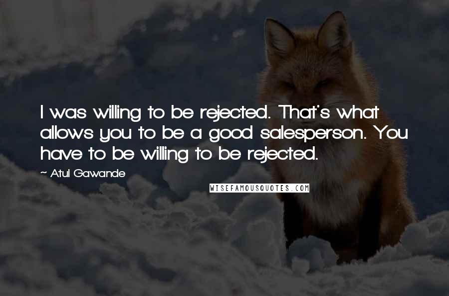 Atul Gawande Quotes: I was willing to be rejected. That's what allows you to be a good salesperson. You have to be willing to be rejected.