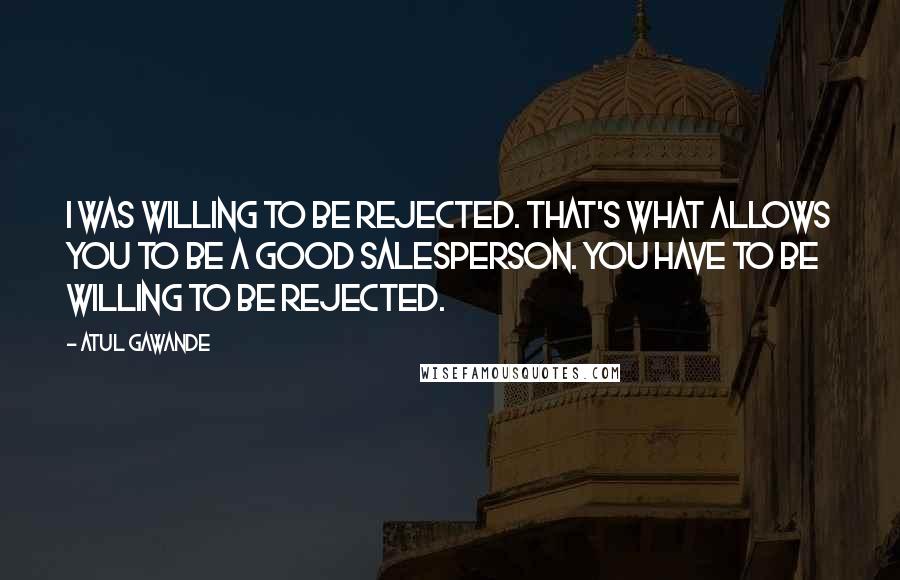 Atul Gawande Quotes: I was willing to be rejected. That's what allows you to be a good salesperson. You have to be willing to be rejected.