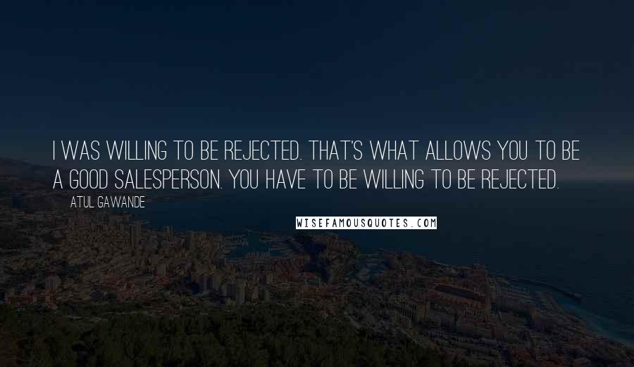 Atul Gawande Quotes: I was willing to be rejected. That's what allows you to be a good salesperson. You have to be willing to be rejected.