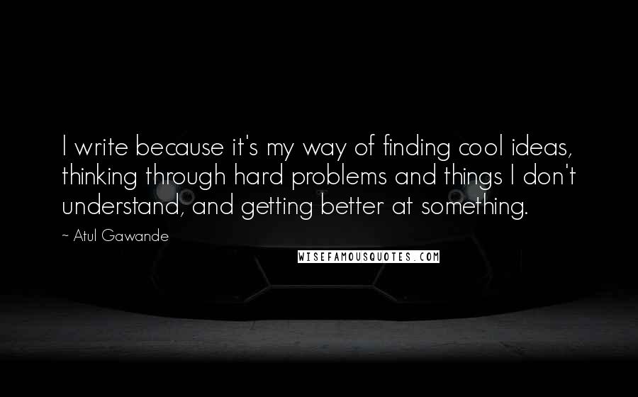 Atul Gawande Quotes: I write because it's my way of finding cool ideas, thinking through hard problems and things I don't understand, and getting better at something.