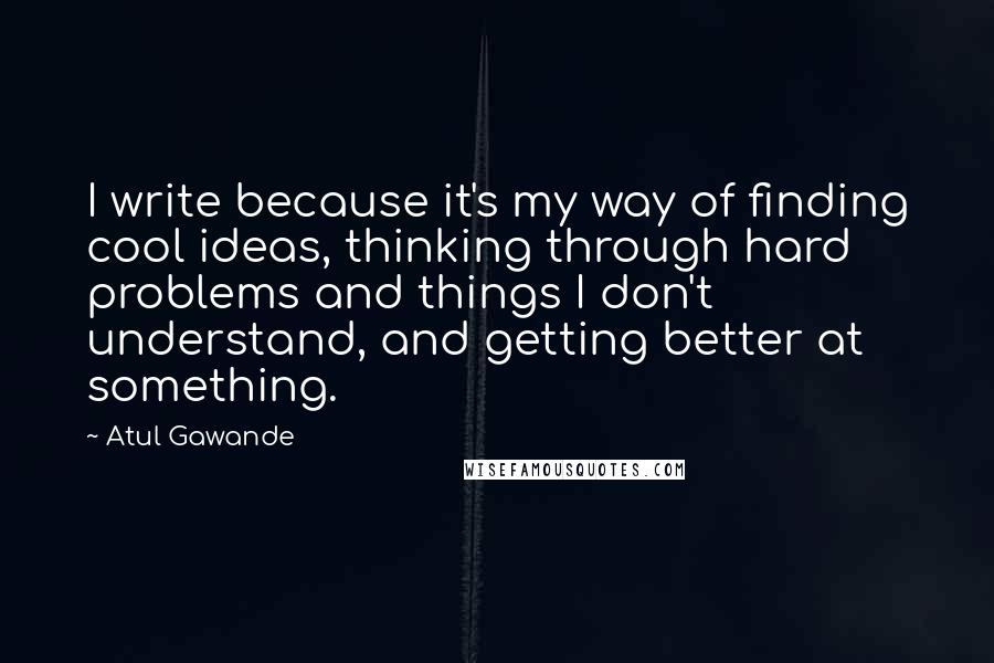 Atul Gawande Quotes: I write because it's my way of finding cool ideas, thinking through hard problems and things I don't understand, and getting better at something.