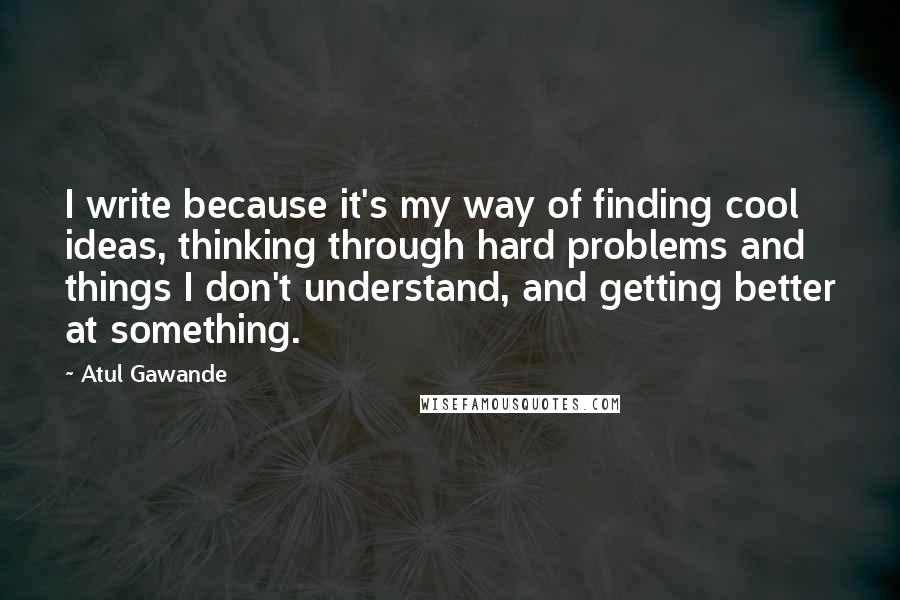 Atul Gawande Quotes: I write because it's my way of finding cool ideas, thinking through hard problems and things I don't understand, and getting better at something.